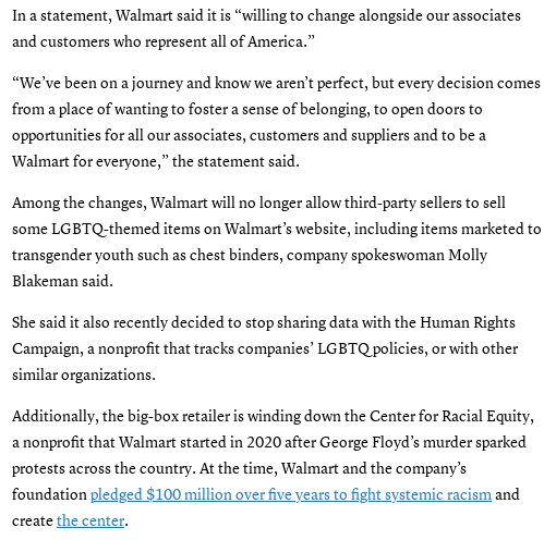 screenshot of text: In a statement, Walmart said it is “willing to change alongside our associates and customers who represent all of America.”  “We’ve been on a journey and know we aren’t perfect, but every decision comes from a place of wanting to foster a sense of belonging, to open doors to opportunities for all our associates, customers and suppliers and to be a Walmart for everyone,” the statement said.  Among the changes, Walmart will no longer allow third-party sellers to sell some LGBTQ-themed items on Walmart’s website, including items marketed to transgender youth such as chest binders, company spokeswoman Molly Blakeman said.  She said it also recently decided to stop sharing data with the Human Rights Campaign, a nonprofit that tracks companies’ LGBTQ policies, or with other similar organizations.  Additionally, the big-box retailer is winding down the Center for Racial Equity, a nonprofit that Walmart started in 2020 after George Floyd’s murder sparked protests across the country. At the time, Walmart and the company’s foundation pledged $100 million over five years to fight systemic racism and create the center.