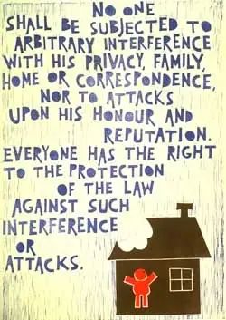 Article 12
No one shall be subjected to arbitrary interference with his privacy, family, home or correspondence, nor to attacks upon his honour and reputation. Everyone has the right to the protection of the law against such interference or attacks.