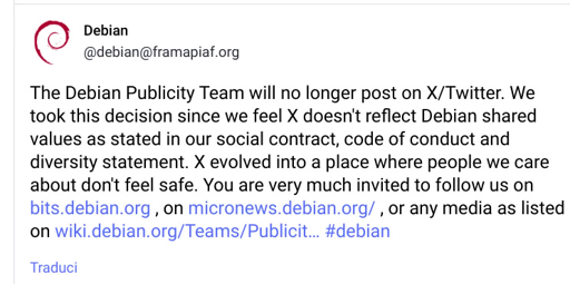 Un'immagine di un post di Twitter del team di Pubblicità di Debian che annuncia la cessazione della pubblicazione su X/Twitter. Il motivo è che la piattaforma non riflette i valori di Debian, come indicato nel contratto sociale, codice di condotta e dichiarazione sulla diversità.  Vengono forniti link alternativi per seguire il team.