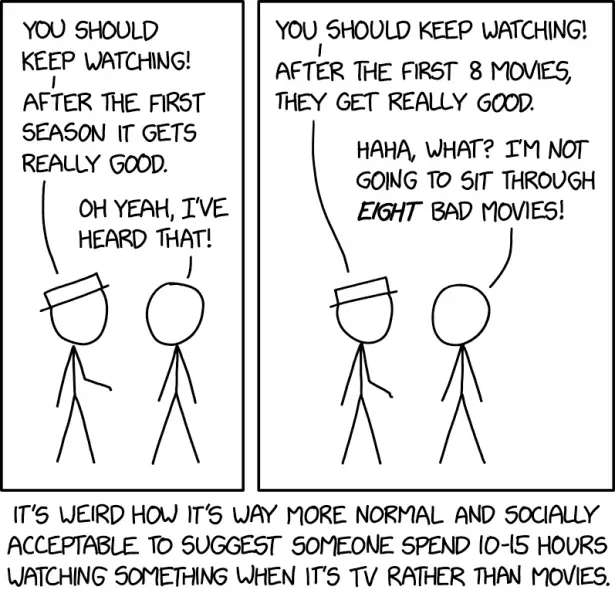 White Hat: You should keep watching! After the first season it gets really good. Cueball: Oh yeah, I&#39;ve heard that! White Hat: You should keep watching! After the first 8 movies, they get really good. Cueball: Haha, what? I&#39;m not going to sit through eight bad movies! It&#39;s weird how it&#39;s way more normal and socially acceptable to suggest someone spend 10-15 hours watching something when it&#39;s TV rather than movies.