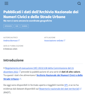 Pubblicati i dati dell’Archivio Nazionale dei Numeri Civici e delle Strade Urbane
Ma non ci sono ancora le coordinate geografiche

Autore/Autrice
Andrea Borruso

Affiliazione
Associazione onData

Data di Pubblicazione
6 febbraio 2025

Introduzione
Il Regolamento di esecuzione (UE) 2023/138 della Commissione del 21 dicembre 2022 prevede la pubblicazione di una serie di dati di alto valore.
Tra questi i dati che alimentano l’Archivio Nazionale dei Numeri Civici e delle Strade Urbane.

Da oggi sono disponibili in formato aperto e leggibili tramite API, e se ne ha evidenza dal dataset disponibili sul Repertorio nazionale dei dati territoriali (RNDT).