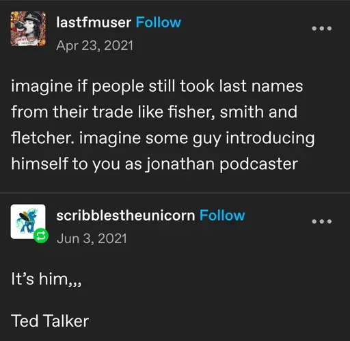 lastfmuser   imagine if people still took last names from their trade like fisher, smith and fletcher. imagine some guy introducing himself to you as jonathan podcaster   scribblestheunicorn   It’s him,,,  Ted Talker