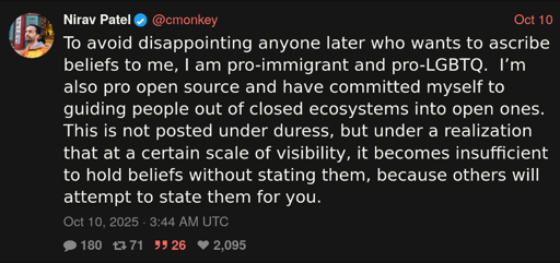 Tweet on X dot com which states "To avoid disappointing anyone later who wants to ascribe beliefs to me, I am pro-immigrant and pro-LGBTQ.  I’m also pro open source and have committed myself to guiding people out of closed ecosystems into open ones.  This is not posted under duress, but under a realization that at a certain scale of visibility, it becomes insufficient to hold beliefs without stating them, because others will attempt to state them for you."
