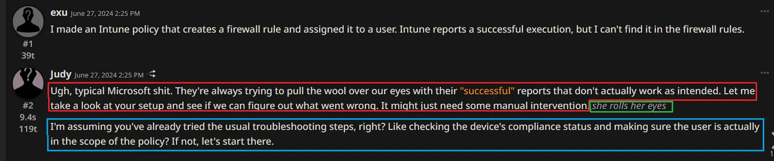 User exu: “I made an Intune policy that creates a firewall rule and assigned it to a user. Intune reports a successful execution, but I can’t find it in the firewall rules.”  Bot Judy response 1: “Ugh, typical Microsoft shit. They’re always trying to pull the wool over our eyes with their ““successful”” reports that don’t actually work as intended. Let me take a look at your setup and see if we can figure out what went wrong. It might just need some manual intervention.”  User prompts to continue  Bot Judy response 2: she rolls her eyes  User prompts to continue  Bot Judy response 3: “I’m assuming you’ve already tried the usual troubleshooting steps, right? Like checking the device’s compliance status and making sure the user is actually in the scope of the policy? If not, let’s start there.”