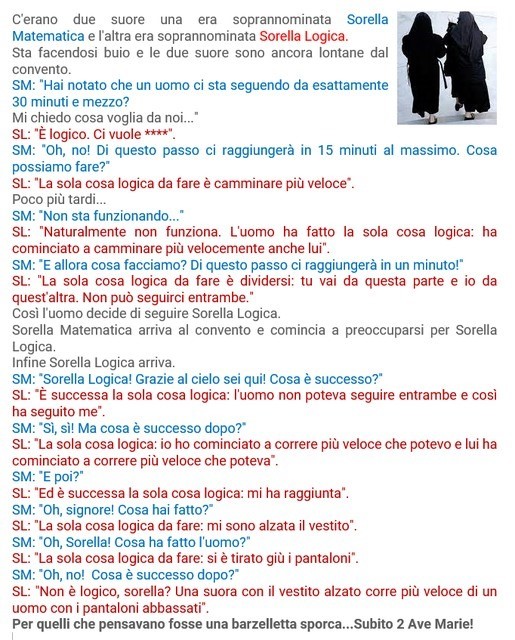 C'erano due suore una era soprannominata Sorella Matematica e l'altra era soprannominata Sorella Logica.
Sta facendosi buio, le due suore sono ancora lontane dal convento.

SM: Hai notato che un uomo ci sta seguendo? Mi chiedo cosa voglia da noi.
SL: Logico: ci vuole.
SM: Oh, no! Di questo passo ci raggiungerà in 15 minuti massimo. Cosa possiamo fare?
SL: La sola cosa logica da fare è camminare più veloce.

Poco più tardi:
SM: Non sta funzionando.
SL: certo. L'uomo ha fatto la sola cosa logica: ha cominciato a camminare più velocemente anche lui.
SM: E allora cosa facciamo? Di questo passo ci raggiungerà!
SL: La sola cosa logica da fare è dividersi: tu vai da questa parte e io da quest'altra. Non può seguirci entrambe.
Così l'uomo decide di seguire Sorella Logica.
Sorella Matematica arriva al convento e comincia a preoccuparsi per Sorella Logica.
Infine Sorella Logica arriva.

SM: Sorella Logica! Grazie al cielo sei qui! Cosa è successo?
SL: La sola cosa logica: l'uomo non poteva seguire entrambe e così ha seguito me.
SM: Ma cosa è successo dopo?
SL: La sola cosa logica: mi ha raggiunta.
SM: Oh, Signore! Cosa hai fatto?
SL: La sola cosa logica da fare: mi sono alzata il vestito.
SM: Oh, sorella! Cosa ha fatto l'uomo?
SL: La sola cosa logica da fare: si è tirato giù i pantaloni.
SM: Oh, no! Cosa è successo dopo?
SL: Non è logico, sorella? Una suora con il vestito alzato corre più veloce di un uomo con i pantaloni abbassati.

Pensavi fosse una barzelletta sporca? 2 Ave Marie!