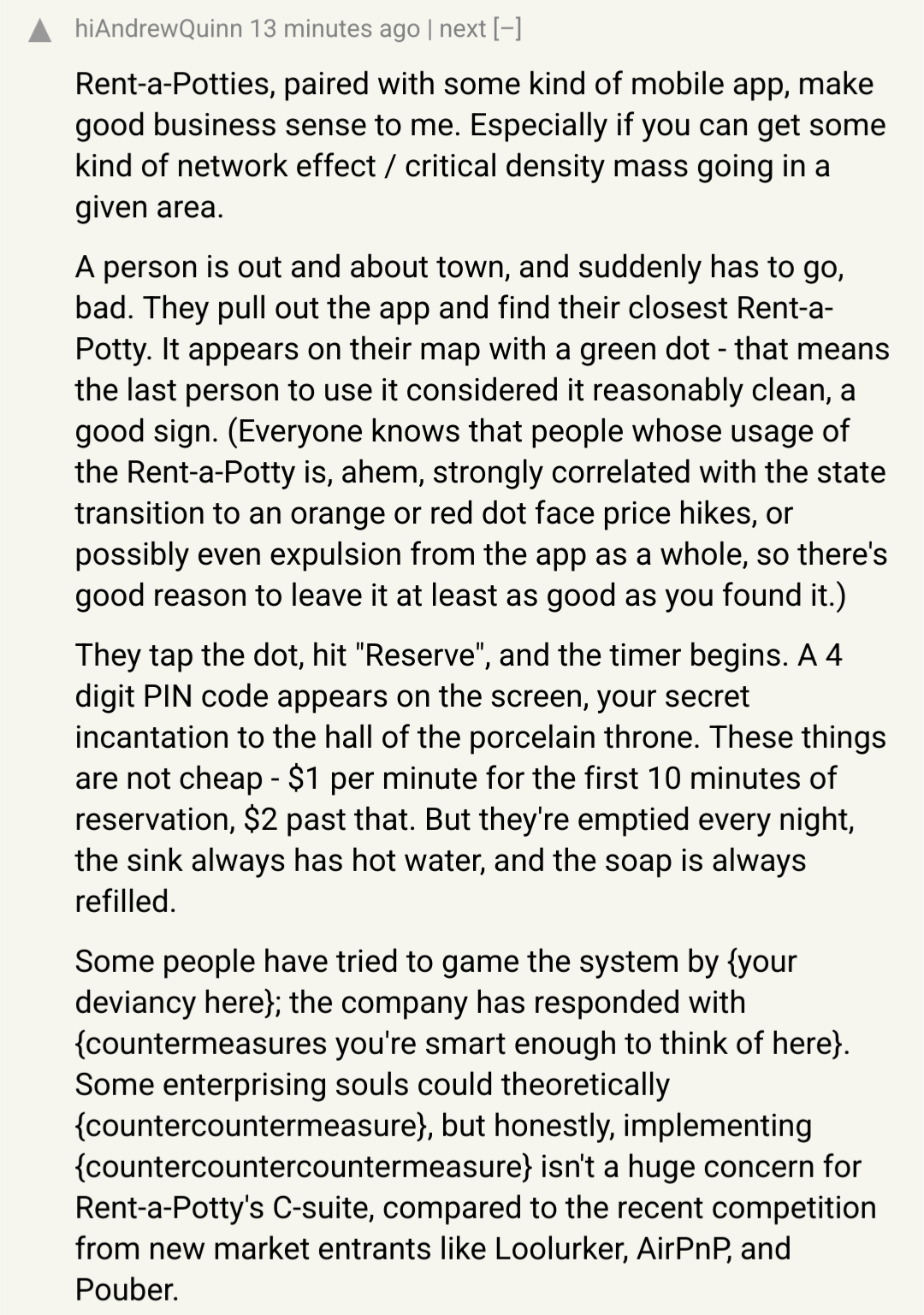 A Hacker News comment saying "Rent-a-Potties, paired with some kind of mobile app, make good business sense to me. Especially if you can get some kind of network effect / critical density mass going in a given area.  A person is out and about town, and suddenly has to go, bad. They pull out the app and find their closest Rent-a-Potty. It appears on their map with a green dot - that means the last person to use it considered it reasonably clean, a good sign. (Everyone knows that people whose usage of the Rent-a-Potty is, ahem, strongly correlated with the state transition to an orange or red dot face price hikes, or possibly even expulsion from the app as a whole, so there's good reason to leave it at least as good as you found it.)  They tap the dot, hit "Reserve", and the timer begins. A 4 digit PIN code appears on the screen, your secret incantation to the hall of the porcelain throne. These things are not cheap - $1 per minute for the first 10 minutes of reservation, $2 past that. But they're emptied every night, the sink always has hot water, and the soap is always filled."