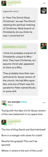 argamoth asked:  
In "How The Grinch Stole Christmas", we see The Grinch realizing the spiritual meaning of Christmas. What branch of Christianity do you think he was / converted to?

cryptotheism answered:  
I think it's probably a branch of Christianity unique to Who-kind. They have Christmas, so I assume Christ also appeared to them as a Who. 

They probably have their own whimsical Dr. Seuss version of the church. He had Who apostles, and one of them was the parallel for Peter named Rocko or some shit. 

lew-basnight replies:  
Toying with the idea of a Dr Seuss version of the new testament in my spare time

cryptotheism replies:  
The line of King David and God interbred!

Born in a manger with straw for a bed!

Rewrite the gospels! This can't be ignored!

Where-o-where is the son of the Lord?